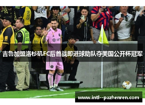 吉鲁加盟洛杉矶FC后首战即进球助队夺美国公开杯冠军